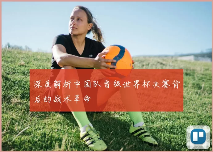 深度解析中国队晋级世界杯决赛背后的战术革命