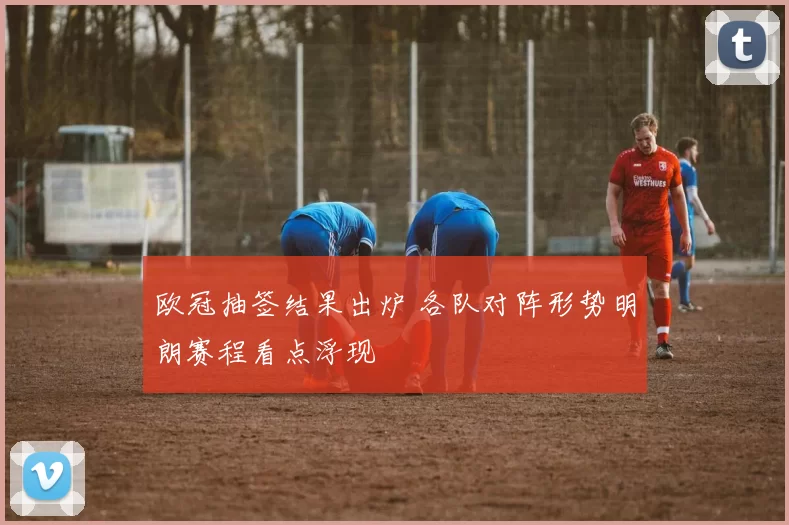 欧冠抽签结果出炉 各队对阵形势明朗赛程看点浮现