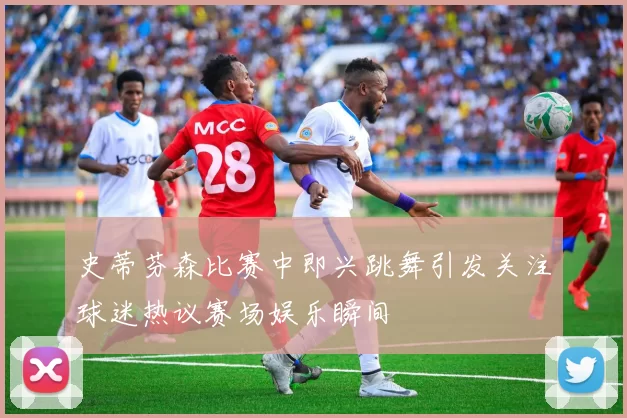 史蒂芬森比赛中即兴跳舞引发关注球迷热议赛场娱乐瞬间