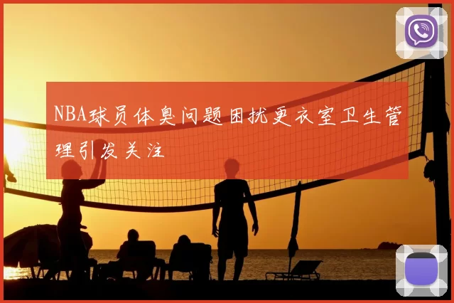 NBA球员体臭问题困扰更衣室卫生管理引发关注