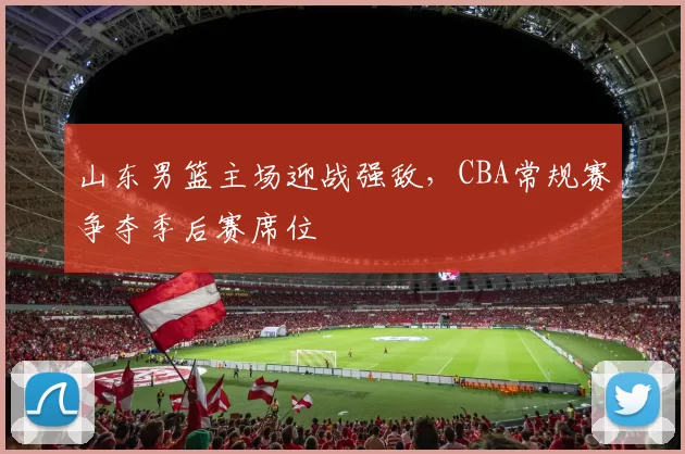 山东男篮主场迎战强敌，CBA常规赛争夺季后赛席位