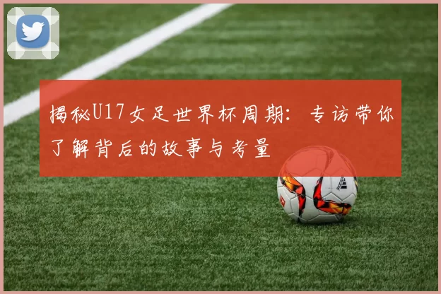 揭秘U17女足世界杯周期：专访带你了解背后的故事与考量
