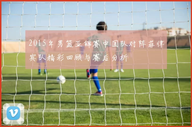 2015年男篮亚锦赛中国队对阵菲律宾队精彩回顾与赛后分析
