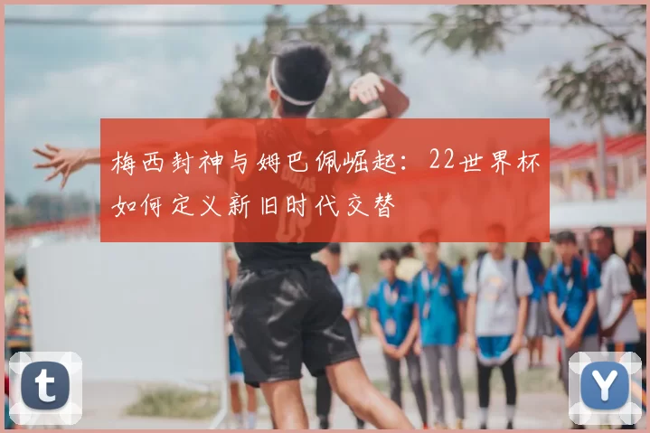 梅西封神与姆巴佩崛起：22世界杯如何定义新旧时代交替