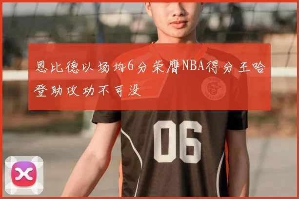 恩比德以场均6分荣膺NBA得分王哈登助攻功不可没