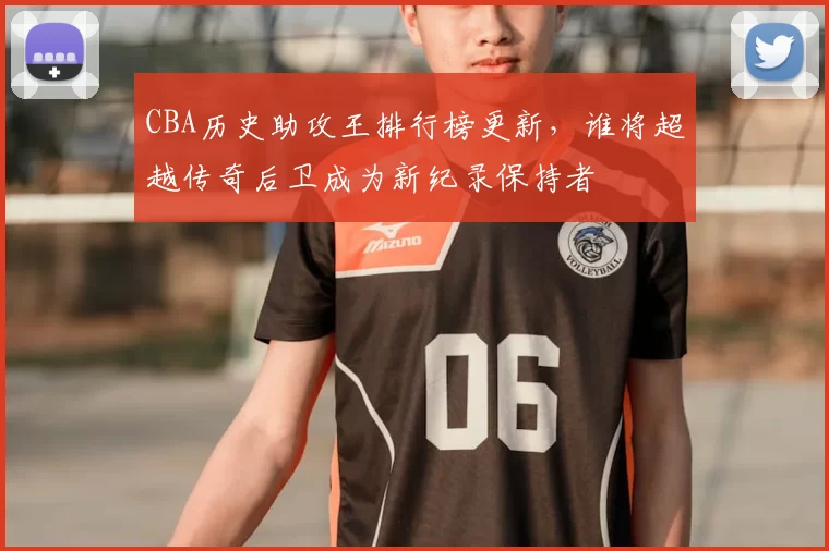 CBA历史助攻王排行榜更新，谁将超越传奇后卫成为新纪录保持者