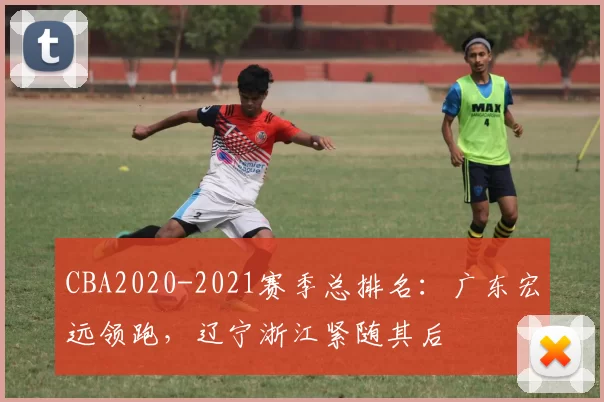 CBA2020-2021赛季总排名：广东宏远领跑，辽宁浙江紧随其后