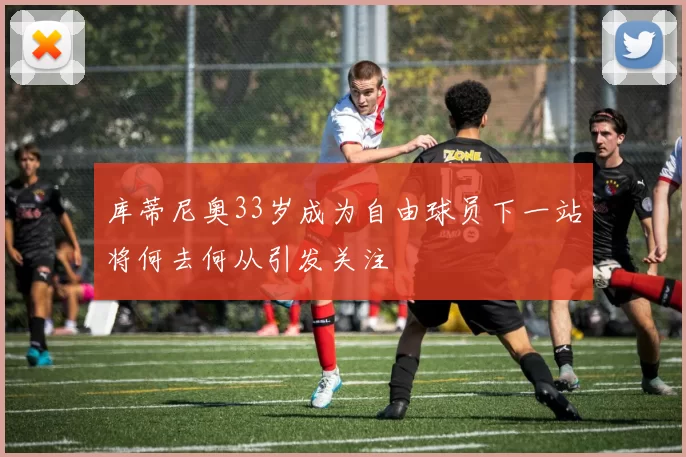 库蒂尼奥33岁成为自由球员下一站将何去何从引发关注