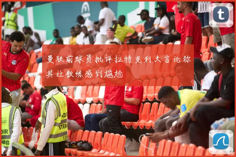 曼联前球员批评拉特克利夫言论称其让教练感到尴尬