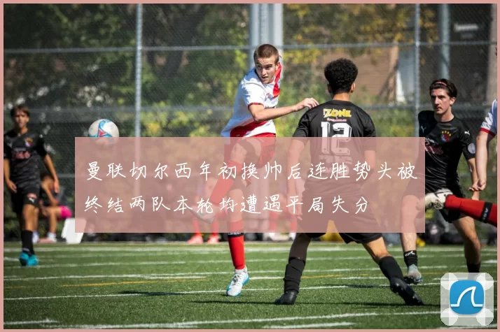 曼联切尔西年初换帅后连胜势头被终结两队本轮均遭遇平局失分