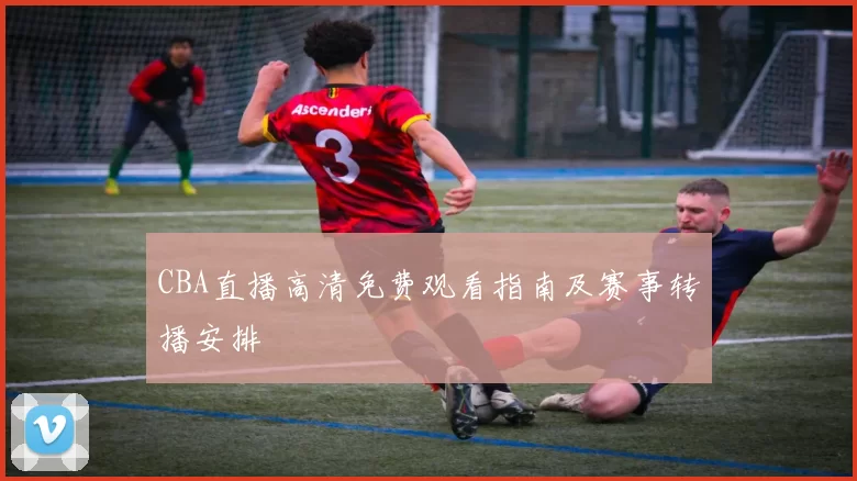 CBA直播高清免费观看指南及赛事转播安排