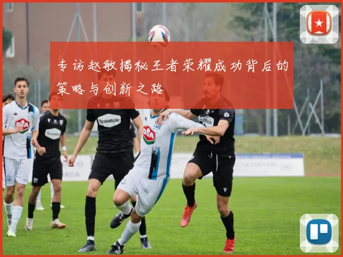 专访赵敏揭秘王者荣耀成功背后的策略与创新之路