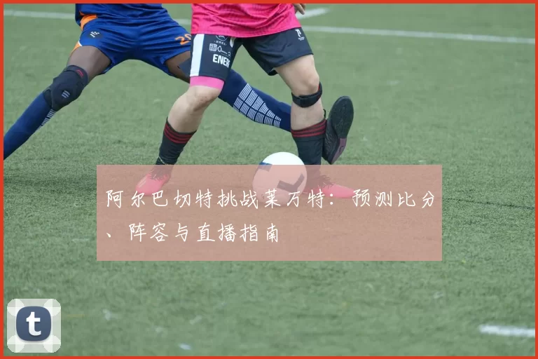阿尔巴切特挑战莱万特：预测比分、阵容与直播指南
