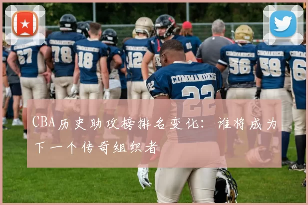 CBA历史助攻榜排名变化：谁将成为下一个传奇组织者