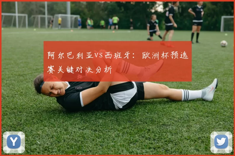 阿尔巴利亚vs西班牙：欧洲杯预选赛关键对决分析