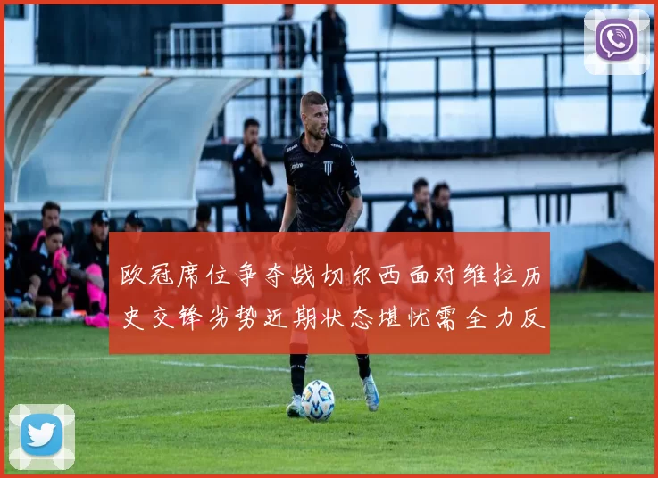欧冠席位争夺战切尔西面对维拉历史交锋劣势近期状态堪忧需全力反弹
