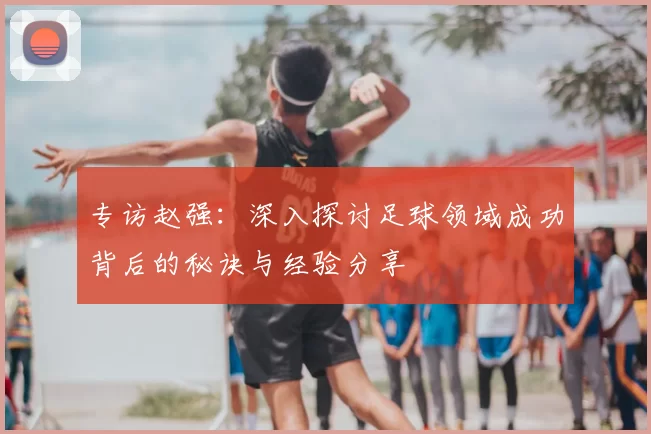专访赵强：深入探讨足球领域成功背后的秘诀与经验分享