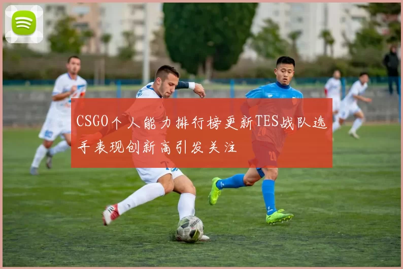 CSGO个人能力排行榜更新TES战队选手表现创新高引发关注