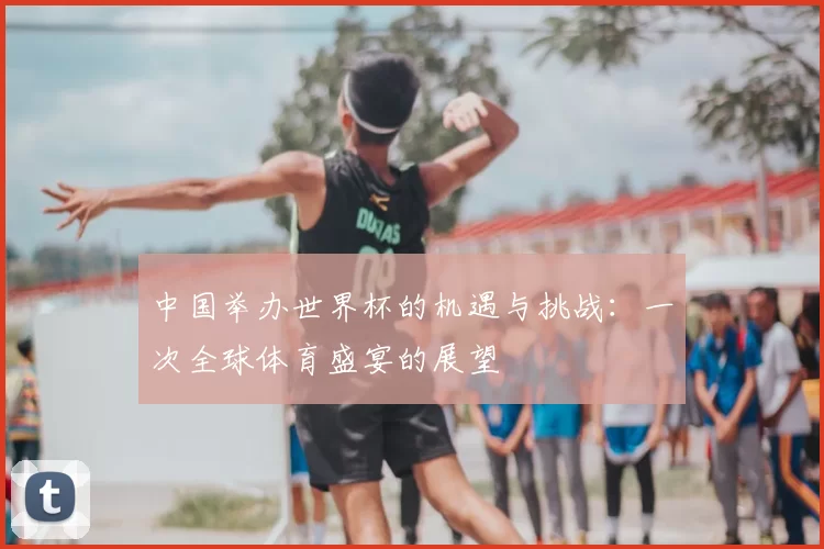 中国举办世界杯的机遇与挑战：一次全球体育盛宴的展望