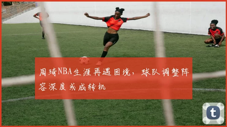 周琦NBA生涯再遇困境，球队调整阵容深度或成转机