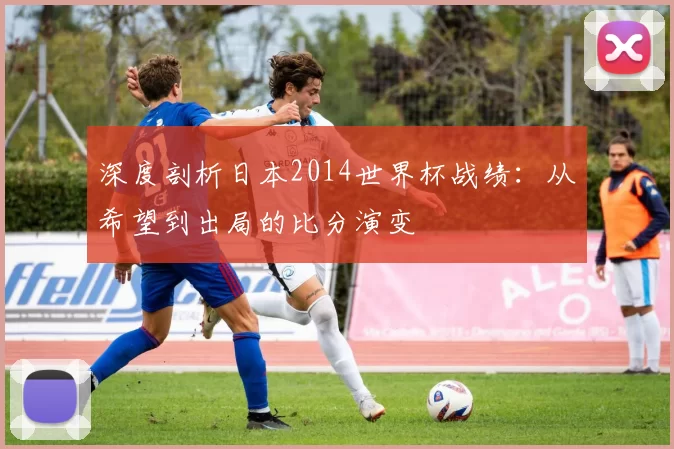 深度剖析日本2014世界杯战绩：从希望到出局的比分演变