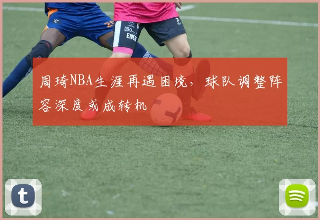 周琦NBA生涯再遇困境，球队调整阵容深度或成转机
