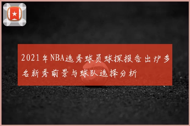 2021年NBA选秀球员球探报告出炉多名新秀前景与球队选择分析