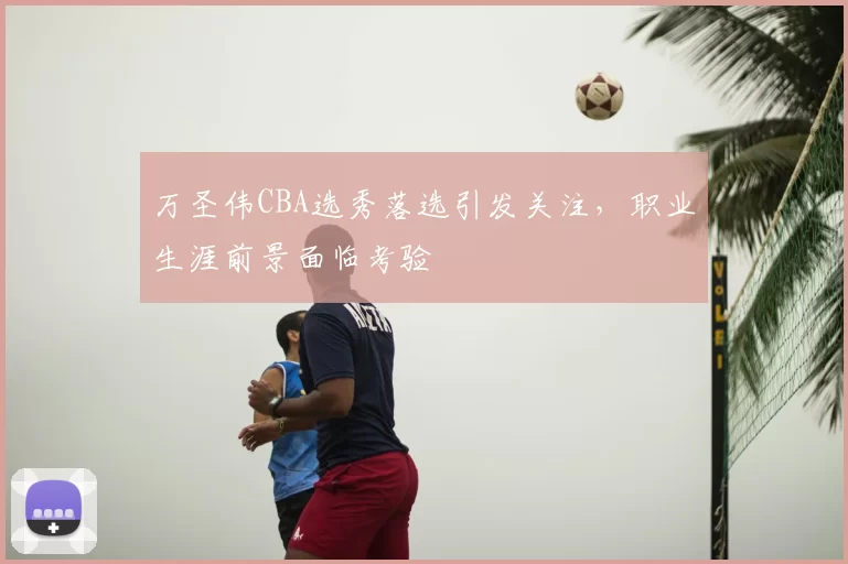 万圣伟CBA选秀落选引发关注，职业生涯前景面临考验