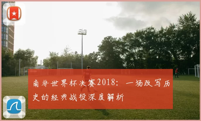 南非世界杯决赛2018:一场改写历史的经典战役深度解析