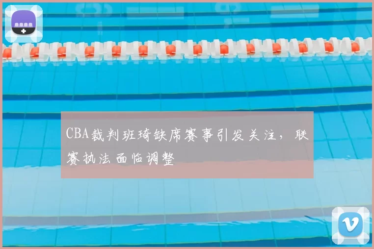 CBA裁判班琦缺席赛事引发关注，联赛执法面临调整