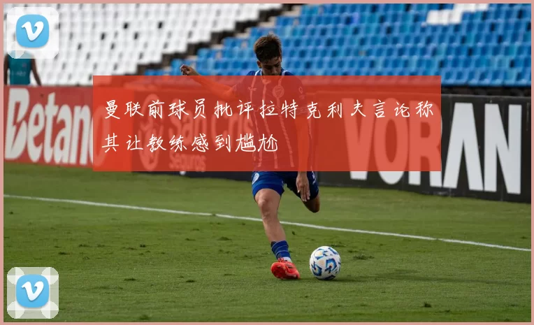 曼联前球员批评拉特克利夫言论称其让教练感到尴尬
