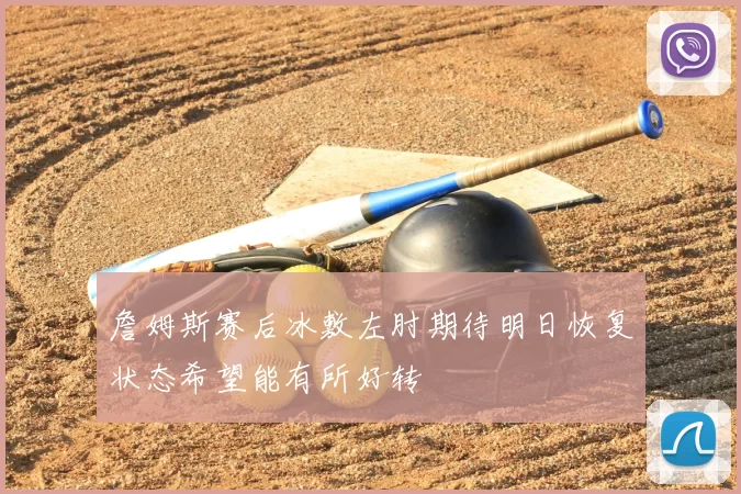 詹姆斯赛后冰敷左肘期待明日恢复状态希望能有所好转