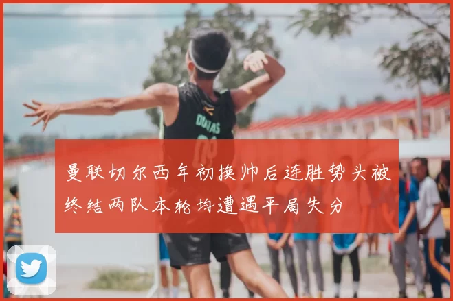 曼联切尔西年初换帅后连胜势头被终结两队本轮均遭遇平局失分