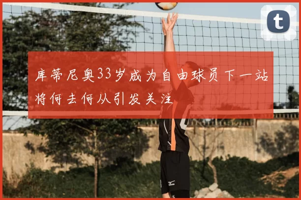 库蒂尼奥33岁成为自由球员下一站将何去何从引发关注
