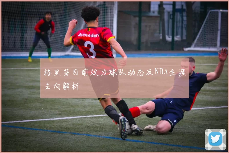 格里芬目前效力球队动态及NBA生涯去向解析