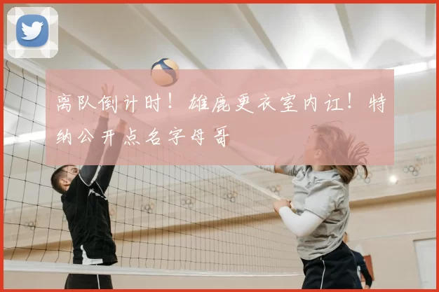 离队倒计时!雄鹿更衣室内讧!特纳公开点名字母哥