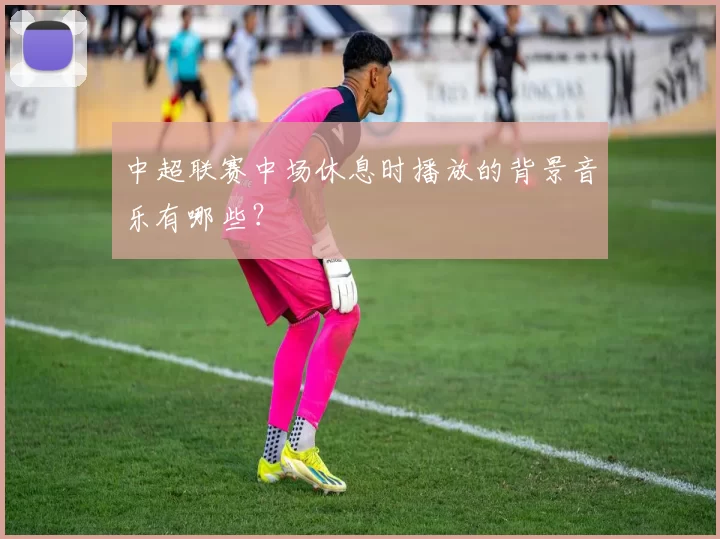 中超联赛中场休息时播放的背景音乐有哪些？